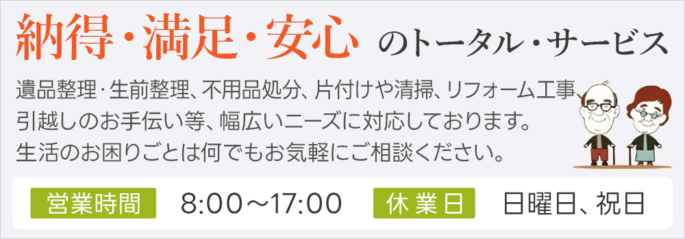 納得・満足・安心 のトータル・サービス 遺品整理・生前整理、不用品処分、片付けや清掃、リフォーム工事、引越しのお手伝い等、幅広いニーズに対応しております。生活のお困りごとは何でもお気軽にご相談ください。営業時間 08:00～17:00 休業日 日曜日、祝日
